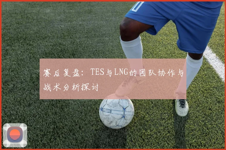 赛后复盘:TES与LNG的团队协作与战术分析探讨