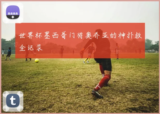 世界杯墨西哥门将奥乔亚的神扑救全记录