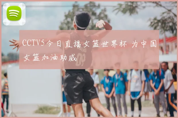 CCTV5今日直播女篮世界杯 为中国女篮加油助威