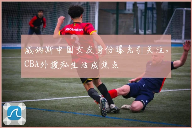 威姆斯中国女友身份曝光引关注,CBA外援私生活成焦点