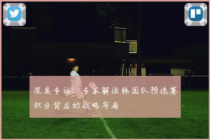 深度专访：专家解读韩国队预选赛积分背后的战略布局