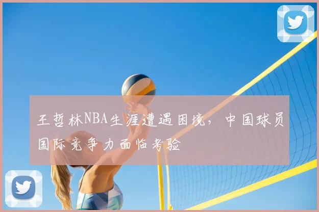 王哲林NBA生涯遭遇困境,中国球员国际竞争力面临考验