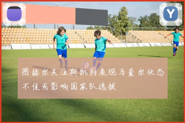 图赫尔关注斯凯利表现马奎尔状态不佳或影响国家队选拔