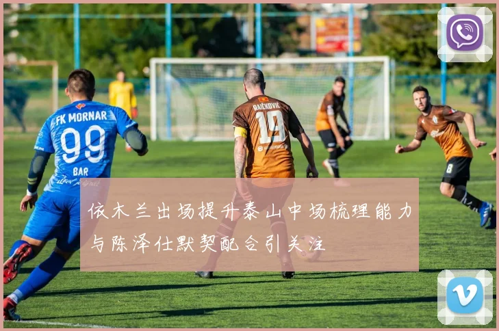依木兰出场提升泰山中场梳理能力与陈泽仕默契配合引关注