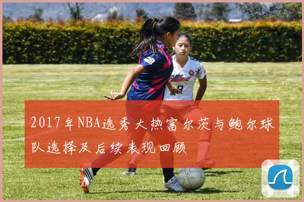 2017年NBA选秀大热富尔茨与鲍尔球队选择及后续表现回顾