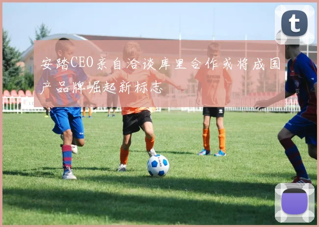 安踏CEO亲自洽谈库里合作或将成国产品牌崛起新标志