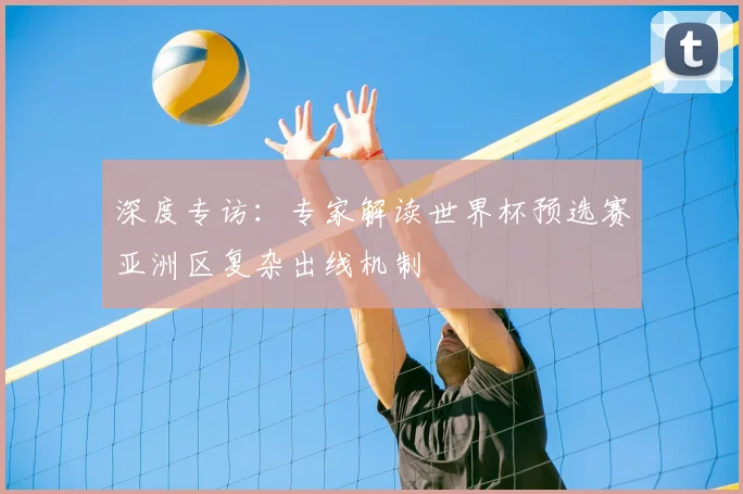 深度专访：专家解读世界杯预选赛亚洲区复杂出线机制