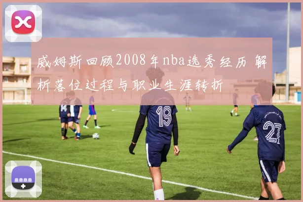威姆斯回顾2008年nba选秀经历 解析落位过程与职业生涯转折