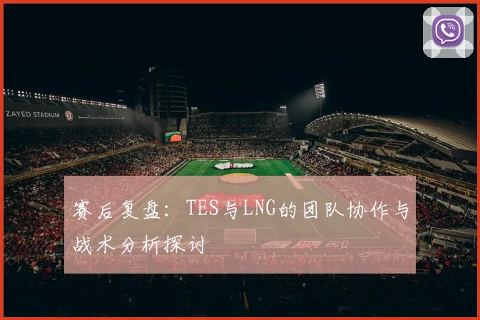 赛后复盘：TES与LNG的团队协作与战术分析探讨