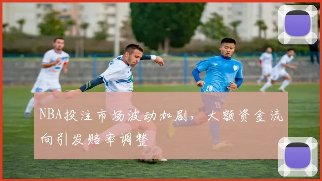 NBA投注市场波动加剧，大额资金流向引发赔率调整