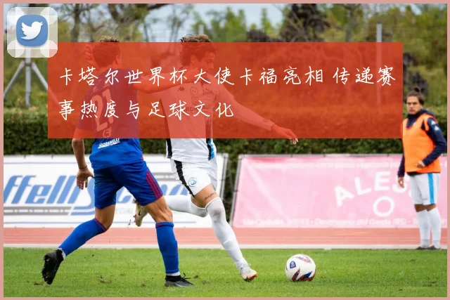 卡塔尔世界杯大使卡福亮相 传递赛事热度与足球文化