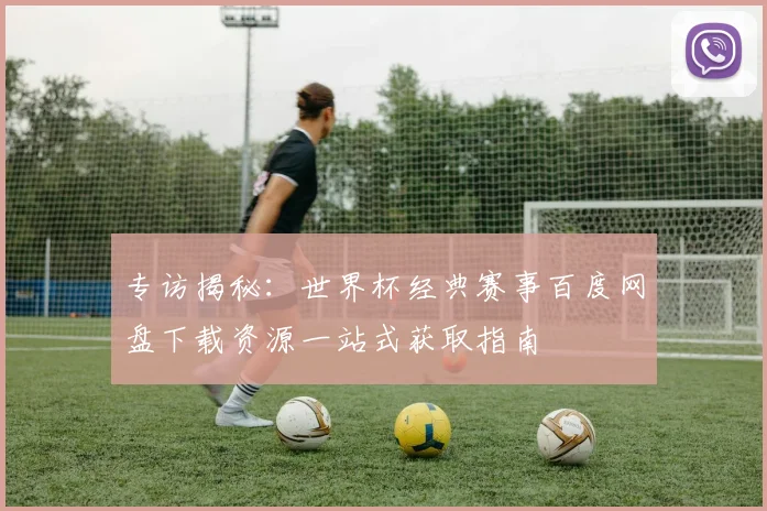 专访揭秘:世界杯经典赛事百度网盘下载资源一站式获取指南