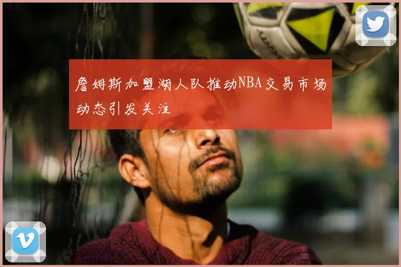 詹姆斯加盟湖人队推动NBA交易市场动态引发关注