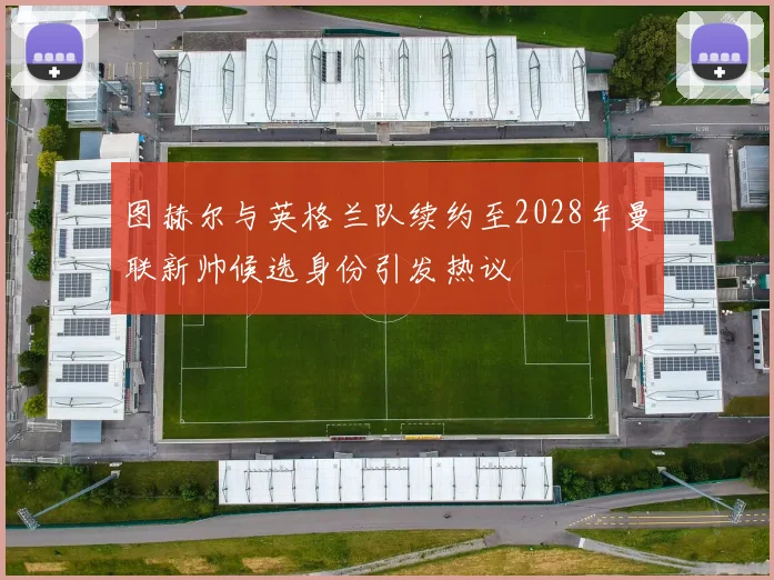 图赫尔与英格兰队续约至2028年曼联新帅候选身份引发热议