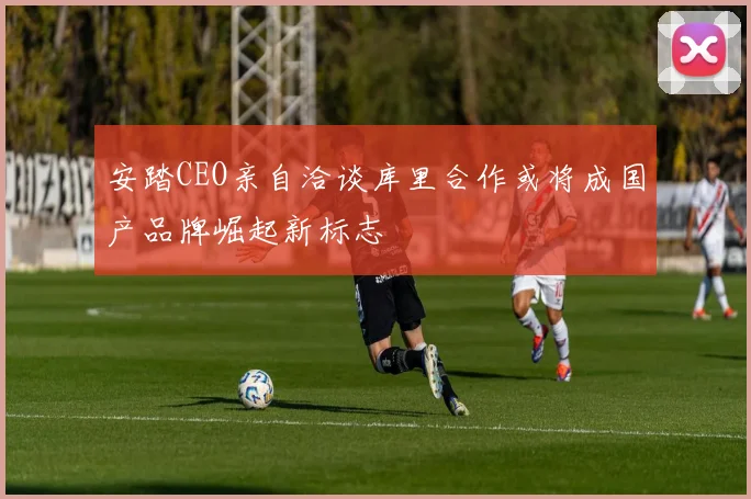 安踏CEO亲自洽谈库里合作或将成国产品牌崛起新标志