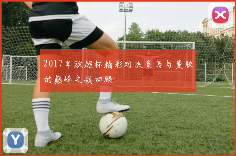2017年欧超杯精彩对决皇马与曼联的巅峰之战回顾