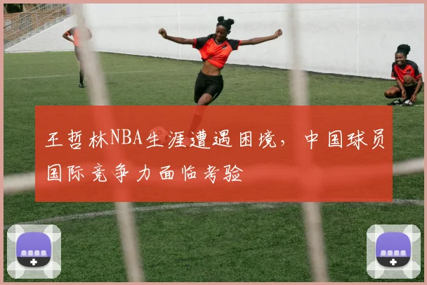 王哲林NBA生涯遭遇困境，中国球员国际竞争力面临考验