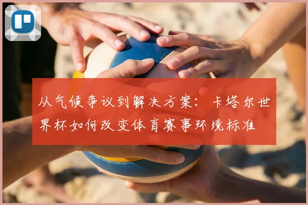 从气候争议到解决方案:卡塔尔世界杯如何改变体育赛事环境标准