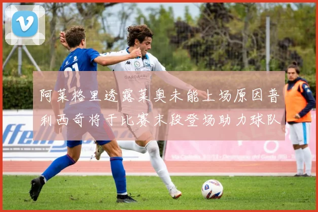 阿莱格里透露莱奥未能上场原因普利西奇将于比赛末段登场助力球队