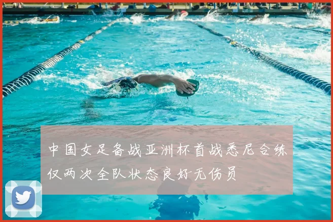中国女足备战亚洲杯首战悉尼合练仅两次全队状态良好无伤员