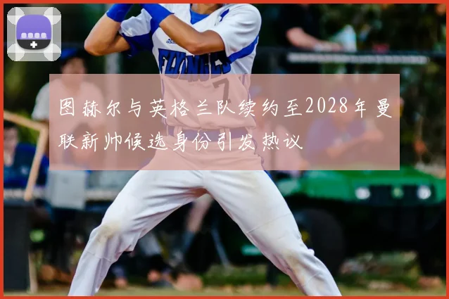 图赫尔与英格兰队续约至2028年曼联新帅候选身份引发热议