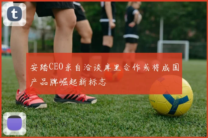 安踏CEO亲自洽谈库里合作或将成国产品牌崛起新标志