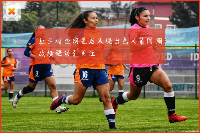 杜兰特全明星后表现出色火箭同期战绩强劲引关注