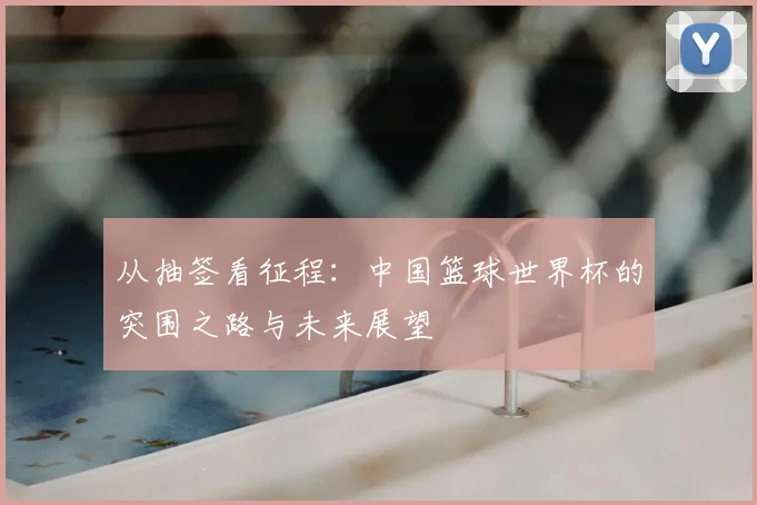 从抽签看征程：中国篮球世界杯的突围之路与未来展望