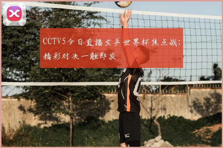 CCTV5今日直播女乒世界杯焦点战：精彩对决一触即发
