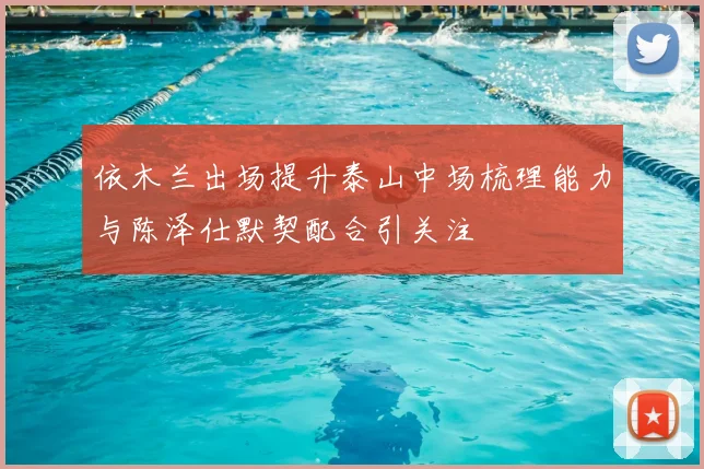 依木兰出场提升泰山中场梳理能力与陈泽仕默契配合引关注