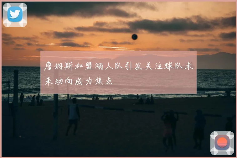 詹姆斯加盟湖人队引发关注球队未来动向成为焦点