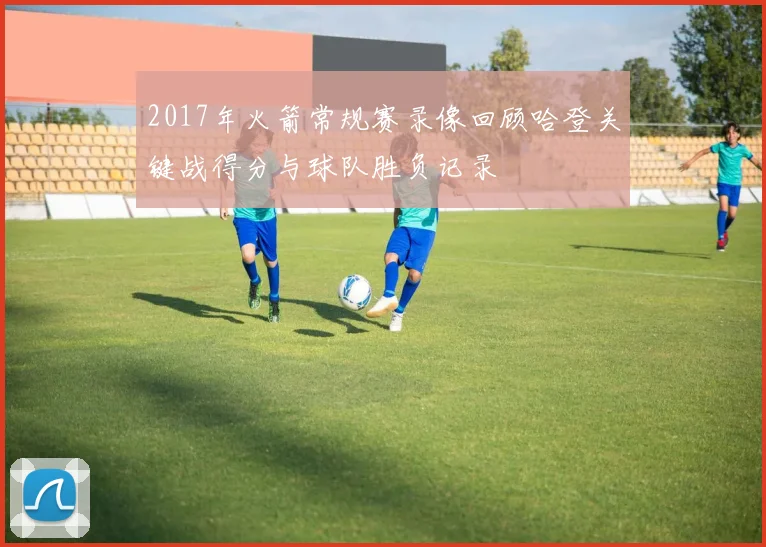 2017年火箭常规赛录像回顾哈登关键战得分与球队胜负记录