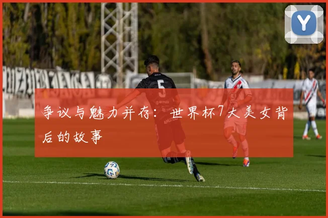 争议与魅力并存:世界杯7大美女背后的故事