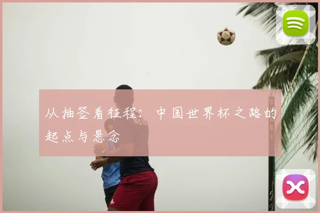 从抽签看征程：中国世界杯之路的起点与悬念