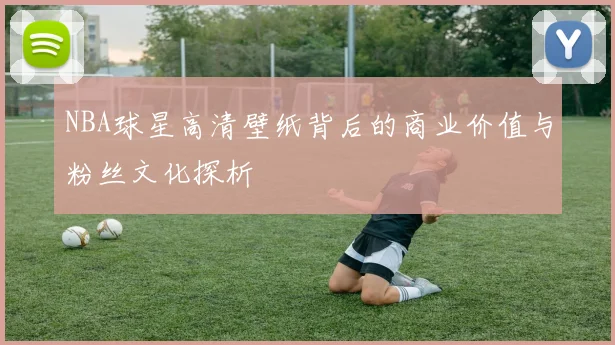 NBA球星高清壁纸背后的商业价值与粉丝文化探析