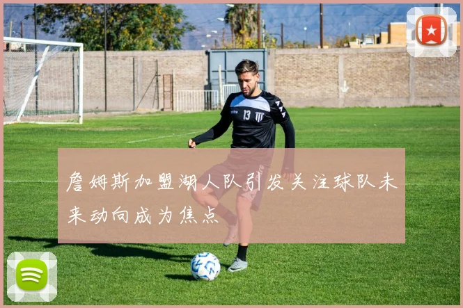 詹姆斯加盟湖人队引发关注球队未来动向成为焦点