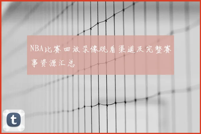 NBA比赛回放录像观看渠道及完整赛事资源汇总